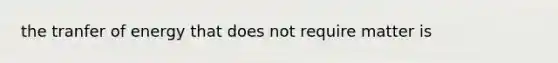 the tranfer of energy that does not require matter is