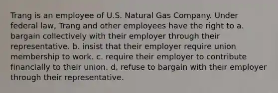 Trang is an employee of U.S. Natural Gas Company. Under federal law, Trang and other employees have the right to a. bargain collectively with their employer through their representative. b. insist that their employer require union membership to work. c. require their employer to contribute financially to their union. d. refuse to bargain with their employer through their representative.