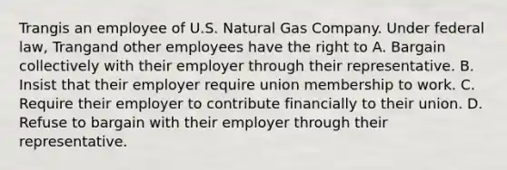 Trangis an employee of U.S. Natural Gas Company. Under federal law, Trangand other employees have the right to​ A. Bargain collectively with their employer through their representative. B. Insist that their employer require union membership to work. C. Require their employer to contribute financially to their union. D. Refuse to bargain with their employer through their representative.