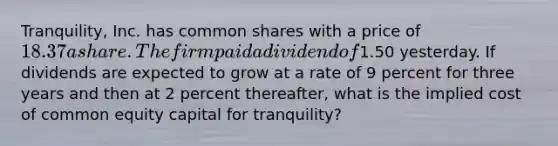 Tranquility, Inc. has common shares with a price of 18.37 a share. The firm paid a dividend of1.50 yesterday. If dividends are expected to grow at a rate of 9 percent for three years and then at 2 percent thereafter, what is the implied cost of common equity capital for tranquility?