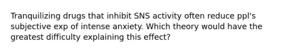 Tranquilizing drugs that inhibit SNS activity often reduce ppl's subjective exp of intense anxiety. Which theory would have the greatest difficulty explaining this effect?