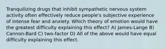 Tranquilizing drugs that inhibit sympathetic nervous system activity often effectively reduce people's subjective experience of intense fear and anxiety. Which theory of emotion would have the greatest difficulty explaining this effect? A) James-Lange B) Cannon-Bard C) two-factor D) All of the above would have equal difficulty explaining this effect.