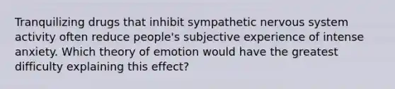 Tranquilizing drugs that inhibit sympathetic nervous system activity often reduce people's subjective experience of intense anxiety. Which theory of emotion would have the greatest difficulty explaining this effect?