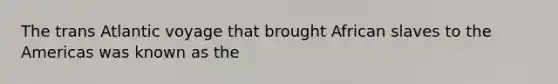 The trans Atlantic voyage that brought African slaves to the Americas was known as the