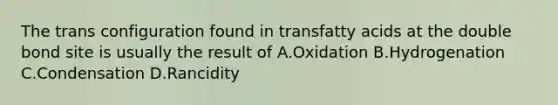 The trans configuration found in transfatty acids at the double bond site is usually the result of A.Oxidation B.Hydrogenation C.Condensation D.Rancidity