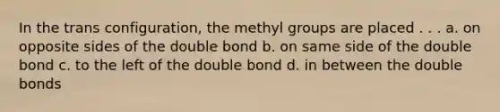 In the trans configuration, the methyl groups are placed . . . a. on opposite sides of the double bond b. on same side of the double bond c. to the left of the double bond d. in between the double bonds