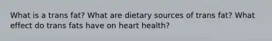 What is a trans fat? What are dietary sources of trans fat? What effect do trans fats have on heart health?