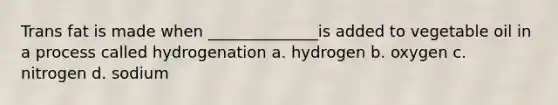 Trans fat is made when ______________is added to vegetable oil in a process called hydrogenation a. hydrogen b. oxygen c. nitrogen d. sodium