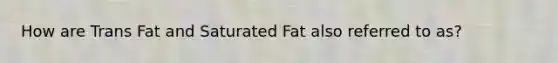 How are Trans Fat and Saturated Fat also referred to as?