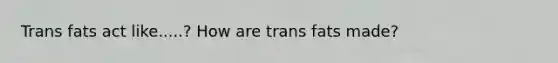 Trans fats act like.....? How are trans fats made?