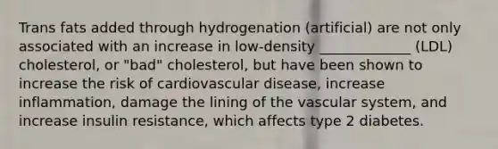 Trans fats added through hydrogenation (artificial) are not only associated with an increase in low-density _____________ (LDL) cholesterol, or "bad" cholesterol, but have been shown to increase the risk of cardiovascular disease, increase inflammation, damage the lining of the vascular system, and increase insulin resistance, which affects type 2 diabetes.