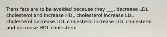 Trans fats are to be avoided because they ___. decrease LDL cholesterol and increase HDL cholesterol increase LDL cholesterol decrease LDL cholesterol increase LDL cholesterol and decrease HDL cholesterol