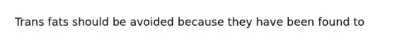 Trans fats should be avoided because they have been found to