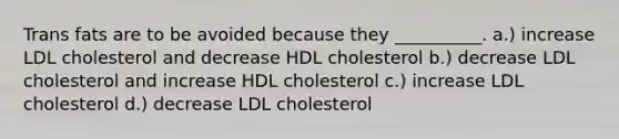 Trans fats are to be avoided because they __________. a.) increase LDL cholesterol and decrease HDL cholesterol b.) decrease LDL cholesterol and increase HDL cholesterol c.) increase LDL cholesterol d.) decrease LDL cholesterol