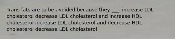 Trans fats are to be avoided because they ___. increase LDL cholesterol decrease LDL cholesterol and increase HDL cholesterol increase LDL cholesterol and decrease HDL cholesterol decrease LDL cholesterol