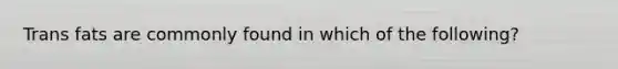 Trans fats are commonly found in which of the following?