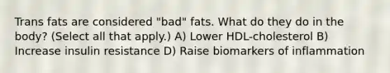 Trans fats are considered "bad" fats. What do they do in the body? (Select all that apply.) A) Lower HDL-cholesterol B) Increase insulin resistance D) Raise biomarkers of inflammation