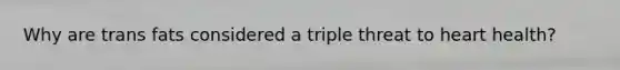 Why are trans fats considered a triple threat to heart health?