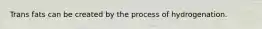 Trans fats can be created by the process of hydrogenation.