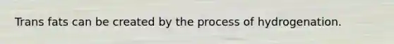 Trans fats can be created by the process of hydrogenation.