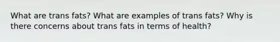 What are trans fats? What are examples of trans fats? Why is there concerns about trans fats in terms of health?