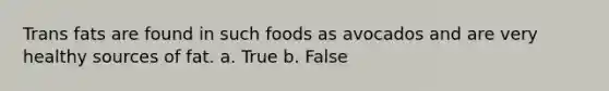 Trans fats are found in such foods as avocados and are very healthy sources of fat. a. True b. False