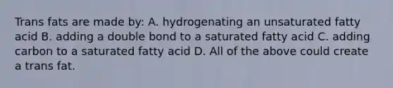 Trans fats are made by: A. hydrogenating an unsaturated fatty acid B. adding a double bond to a saturated fatty acid C. adding carbon to a saturated fatty acid D. All of the above could create a trans fat.