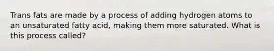 Trans fats are made by a process of adding hydrogen atoms to an unsaturated fatty acid, making them more saturated. What is this process called?