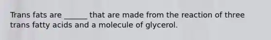 Trans fats are ______ that are made from the reaction of three trans fatty acids and a molecule of glycerol.