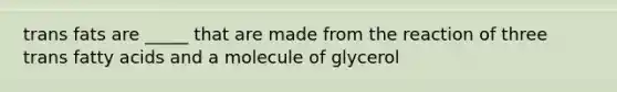 trans fats are _____ that are made from the reaction of three trans fatty acids and a molecule of glycerol