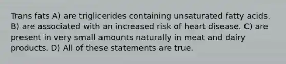 Trans fats A) are triglicerides containing unsaturated fatty acids. B) are associated with an increased risk of heart disease. C) are present in very small amounts naturally in meat and dairy products. D) All of these statements are true.