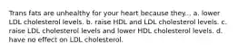 Trans fats are unhealthy for your heart because they... a. lower LDL cholesterol levels. b. raise HDL and LDL cholesterol levels. c. raise LDL cholesterol levels and lower HDL cholesterol levels. d. have no effect on LDL cholesterol.