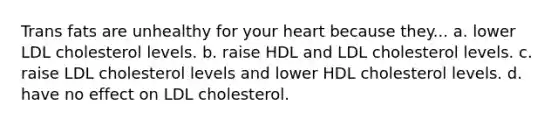 Trans fats are unhealthy for your heart because they... a. lower LDL cholesterol levels. b. raise HDL and LDL cholesterol levels. c. raise LDL cholesterol levels and lower HDL cholesterol levels. d. have no effect on LDL cholesterol.