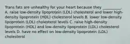 Trans fats are unhealthy for your heart because they __________. A. raise low-density lipoprotein (LDL) cholesterol and lower high-density lipoprotein (HDL) cholesterol levels B. lower low-density lipoprotein (LDL) cholesterol levels C. raise high-density lipoprotein (HDL) and low-density lipoprotein (LDL) cholesterol levels D. have no effect on low-density lipoprotein (LDL) cholesterol