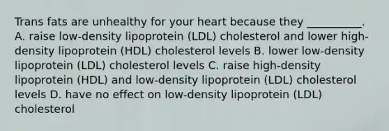 Trans fats are unhealthy for your heart because they __________. A. raise low-density lipoprotein (LDL) cholesterol and lower high-density lipoprotein (HDL) cholesterol levels B. lower low-density lipoprotein (LDL) cholesterol levels C. raise high-density lipoprotein (HDL) and low-density lipoprotein (LDL) cholesterol levels D. have no effect on low-density lipoprotein (LDL) cholesterol