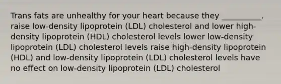 Trans fats are unhealthy for your heart because they __________. raise low-density lipoprotein (LDL) cholesterol and lower high-density lipoprotein (HDL) cholesterol levels lower low-density lipoprotein (LDL) cholesterol levels raise high-density lipoprotein (HDL) and low-density lipoprotein (LDL) cholesterol levels have no effect on low-density lipoprotein (LDL) cholesterol