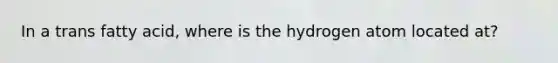 In a trans fatty acid, where is the hydrogen atom located at?