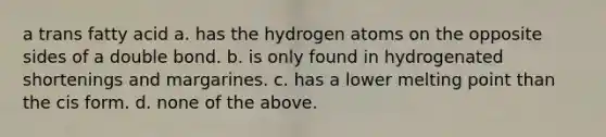 a trans fatty acid a. has the hydrogen atoms on the opposite sides of a double bond. b. is only found in hydrogenated shortenings and margarines. c. has a lower melting point than the cis form. d. none of the above.