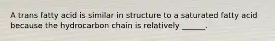 A trans fatty acid is similar in structure to a saturated fatty acid because the hydrocarbon chain is relatively ______.