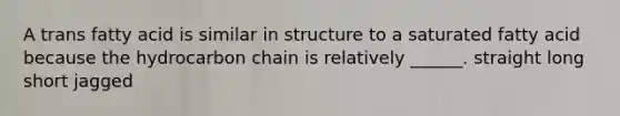 A trans fatty acid is similar in structure to a saturated fatty acid because the hydrocarbon chain is relatively ______. straight long short jagged