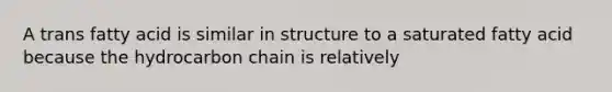 A trans fatty acid is similar in structure to a saturated fatty acid because the hydrocarbon chain is relatively