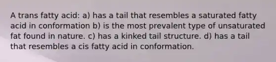 A trans fatty acid: a) has a tail that resembles a saturated fatty acid in conformation b) is the most prevalent type of unsaturated fat found in nature. c) has a kinked tail structure. d) has a tail that resembles a cis fatty acid in conformation.