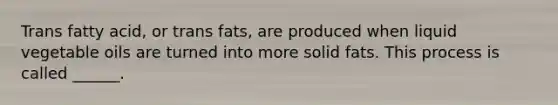 Trans fatty acid, or trans fats, are produced when liquid vegetable oils are turned into more solid fats. This process is called ______.