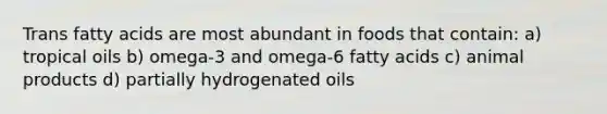 Trans fatty acids are most abundant in foods that contain: a) tropical oils b) omega-3 and omega-6 fatty acids c) animal products d) partially hydrogenated oils