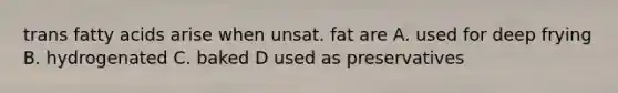 trans fatty acids arise when unsat. fat are A. used for deep frying B. hydrogenated C. baked D used as preservatives