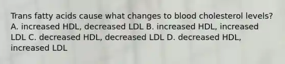 Trans fatty acids cause what changes to blood cholesterol levels? A. increased HDL, decreased LDL B. increased HDL, increased LDL C. decreased HDL, decreased LDL D. decreased HDL, increased LDL