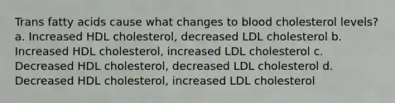 Trans fatty acids cause what changes to blood cholesterol levels? a. Increased HDL cholesterol, decreased LDL cholesterol b. Increased HDL cholesterol, increased LDL cholesterol c. Decreased HDL cholesterol, decreased LDL cholesterol d. Decreased HDL cholesterol, increased LDL cholesterol