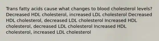 Trans fatty acids cause what changes to blood cholesterol levels? Decreased HDL cholesterol, increased LDL cholesterol Decreased HDL cholesterol, decreased LDL cholesterol Increased HDL cholesterol, decreased LDL cholesterol Increased HDL cholesterol, increased LDL cholesterol