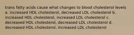 trans fatty acids cause what changes to blood cholesterol levels a. increased HDL cholesterol, decreased LDL cholesterol b. increased HDL cholesterol, increased LDL cholesterol c. decreased HDL cholesterol, decreased LDL cholesterol d. decreased HDL cholesterol, increased LDL cholesterol