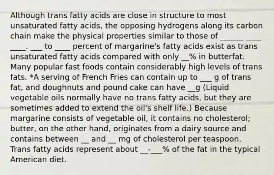 Although trans fatty acids are close in structure to most unsaturated fatty acids, the opposing hydrogens along its carbon chain make the physical properties similar to those of ______ ____ ____. ___ to ____ percent of margarine's fatty acids exist as trans unsaturated fatty acids compared with only __% in butterfat. Many popular fast foods contain considerably high levels of trans fats. *A serving of French Fries can contain up to ___ g of trans fat, and doughnuts and pound cake can have __g (Liquid vegetable oils normally have no trans fatty acids, but they are sometimes added to extend the oil's shelf life.) Because margarine consists of vegetable oil, it contains no cholesterol; butter, on the other hand, originates from a dairy source and contains between __ and __ mg of cholesterol per teaspoon. Trans fatty acids represent about __-___% of the fat in the typical American diet.